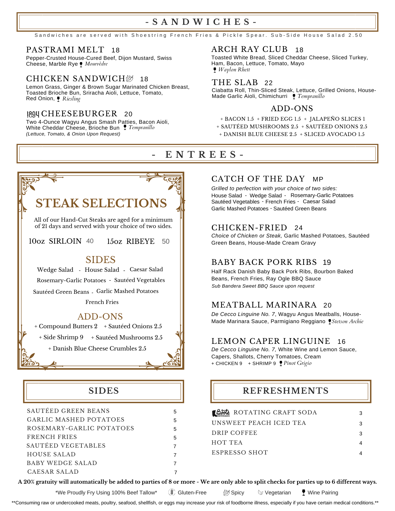 Choice of Chicken or Steak, Garlic Mashed Potatoes, Sautéed Green Beans, House-Made Cream Gravy chicken-fried 24 Half Rack Danish Baby Back Pork Ribs, Bourbon Baked Beans, French Fries, Ray Ogle BBQ Sauce baby back Pork ribs Sub Bandera Sweet BBQ Sauce upon request 19 catch of the day MP Grilled to perfection with your choice of two sides: Garlic Mashed Potatoes - Sautéed Green Beans House Salad Wedge Salad - - Caesar Salad Rosemary-Garlic Potatoes - French Fries Sautéed Vegetables - STEAK SELECTIONS 15oz RIBEYE 50 Wedge Salad - Garlic Mashed Potatoes - French Fries House Salad Rosemary-Garlic Potatoes - Sautéed Green Beans Sautéed Vegetables SIDES 10oz SIRLOIN 40 - All of our Hand-Cut Steaks are aged for a minimum of 21 days and served with your choice of two sides. Caesar Salad + Danish Blue Cheese Crumbles 2.5 ADD-ONS Pepper-Crusted House-Cured Beef, Dijon Mustard, Swiss Cheese, Marble Rye Mourvèdre pastrami Melt 18 Two 4-Ounce Wagyu Angus Smash Patties, Bacon Aioli, White Cheddar Cheese, Brioche Bun cheeseburger 20 (Lettuce, Tomato, & Onion Upon Request) Tempranillo chicken sandwich Lemon Grass, Ginger & Brown Sugar Marinated Chicken Breast, Toasted Brioche Bun, Sriracha Aioli, Lettuce, Tomato, Red Onion, 18 Riesling ADD-ONS + Bacon 1.5 + Fried Egg 1.5 + Jalapeño Slices 1 + Sautéed Mushrooms 2.5 + Sautéed Onions 2.5 + Danish Blue Cheese 2.5 + Sliced Avocado 1.5 Arch Ray Club Toasted White Bread, Sliced Cheddar Cheese, Sliced Turkey, Ham, Bacon, Lettuce, Tomato, Mayo 18 Waylon Rhett - ENTREES- sides sautéed green beans 5 garlic mashed potatoes 5 rosemary-garlic potatoes 5 french fries 5 house salad 7 baby wedge salad 7 7 sautéed vegetables 7 Caesar Salad refreshments Rotating Craft soda 3 unsweet Peach iced tea 3 drip coffee 3 hot tea 4 espresso shot 4 Lemon Caper Linguine De Cecco Linguine No. 7, White Wine and Lemon Sauce, Capers, Shallots, Cherry Tomatoes, Cream + Chicken 9 + Shrimp 9 16 Pinot Grigio Meatball marinara 20 De Cecco Linguine No. 7, Wagyu Angus Meatballs, House-Made Marinara Sauce, Parmigiano Reggiano Stetson Archie The Slab Ciabatta Roll, Thin-Sliced Steak, Lettuce, Grilled Onions, House-Made Garlic Aioli, Chimichurri 22 Tempranillo + Sautéed Mushrooms 2.5 + Side Shrimp 9 + Compound Butters 2 + Sautéed Onions 2.5 Spicy Vegetarian Wine Pairing Gluten-Free A 20% gratuity will automatically be added to parties of 8 or more - We are only able to split checks for parties up to 6 different ways. **Consuming raw or undercooked meats, poultry, seafood, shellfish, or eggs may increase your risk of foodborne illness, especially if you have certain medical conditions.** *We Proudly Fry Using 100% Beef Tallow*